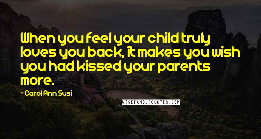 Carol Ann Susi Quotes: When you feel your child truly loves you back, it makes you wish you had kissed your parents more.