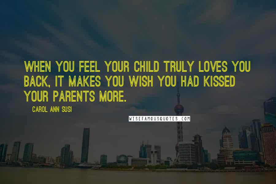 Carol Ann Susi Quotes: When you feel your child truly loves you back, it makes you wish you had kissed your parents more.