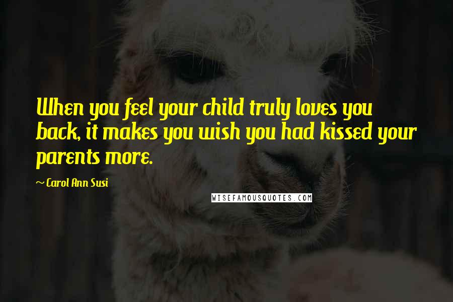 Carol Ann Susi Quotes: When you feel your child truly loves you back, it makes you wish you had kissed your parents more.