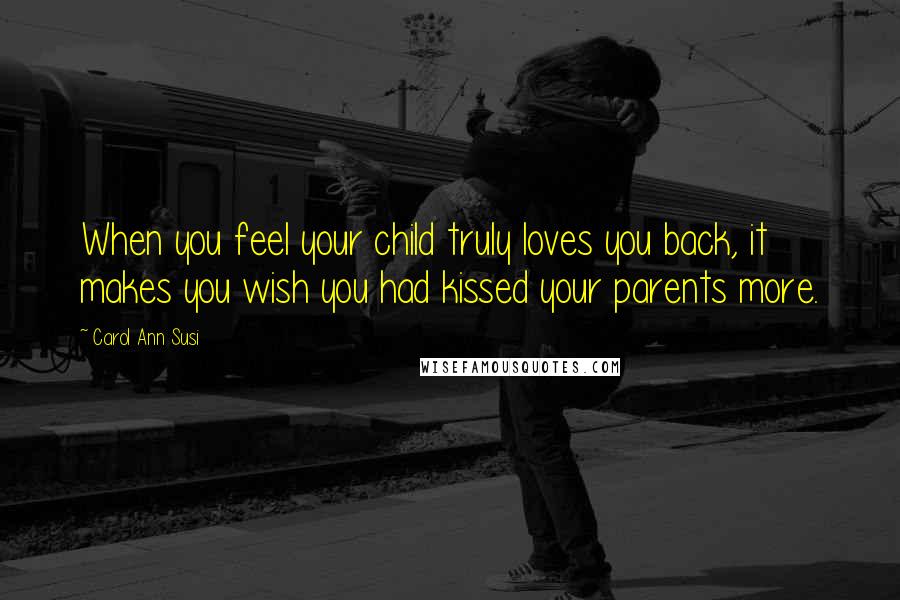 Carol Ann Susi Quotes: When you feel your child truly loves you back, it makes you wish you had kissed your parents more.