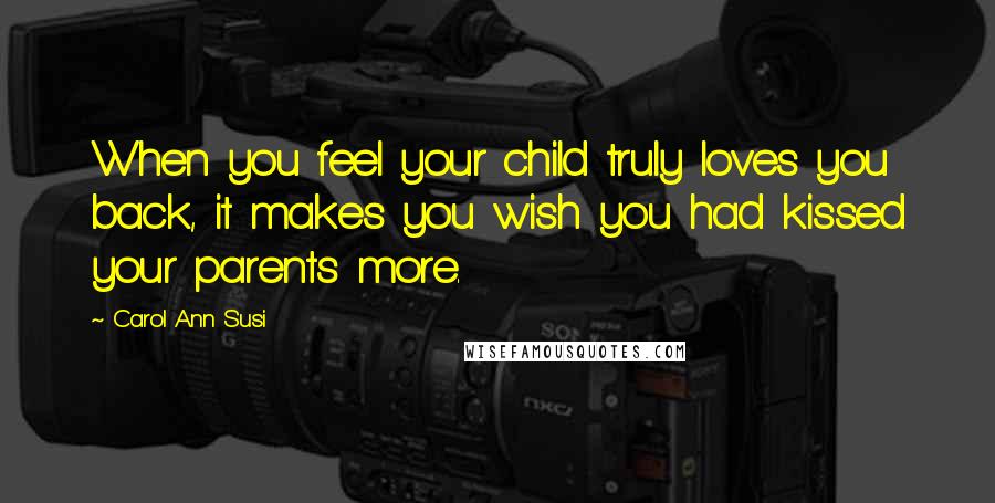 Carol Ann Susi Quotes: When you feel your child truly loves you back, it makes you wish you had kissed your parents more.