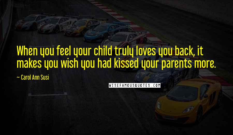 Carol Ann Susi Quotes: When you feel your child truly loves you back, it makes you wish you had kissed your parents more.