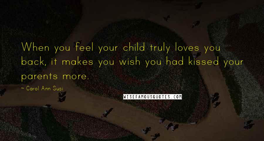 Carol Ann Susi Quotes: When you feel your child truly loves you back, it makes you wish you had kissed your parents more.