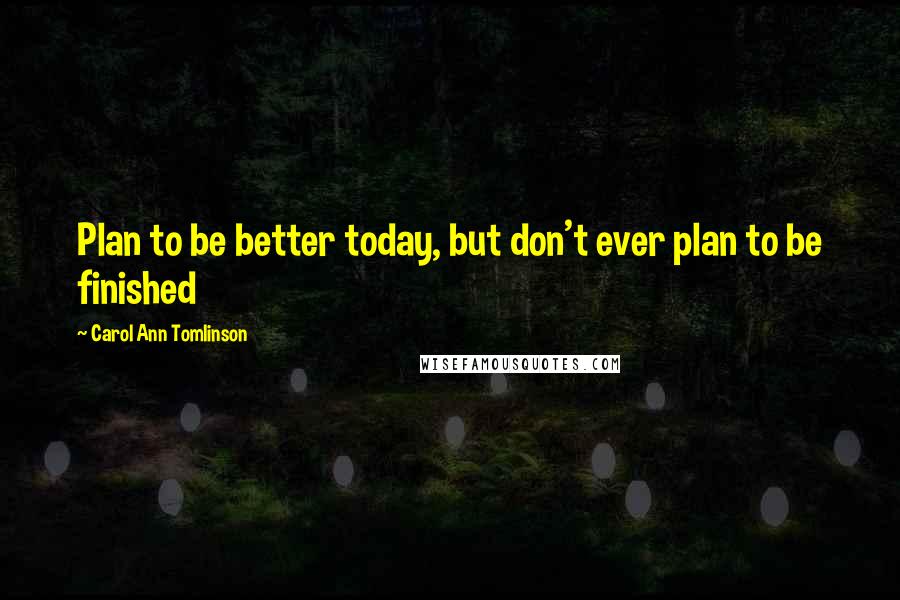 Carol Ann Tomlinson Quotes: Plan to be better today, but don't ever plan to be finished