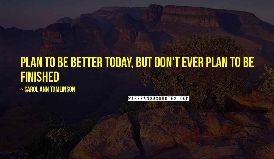 Carol Ann Tomlinson Quotes: Plan to be better today, but don't ever plan to be finished