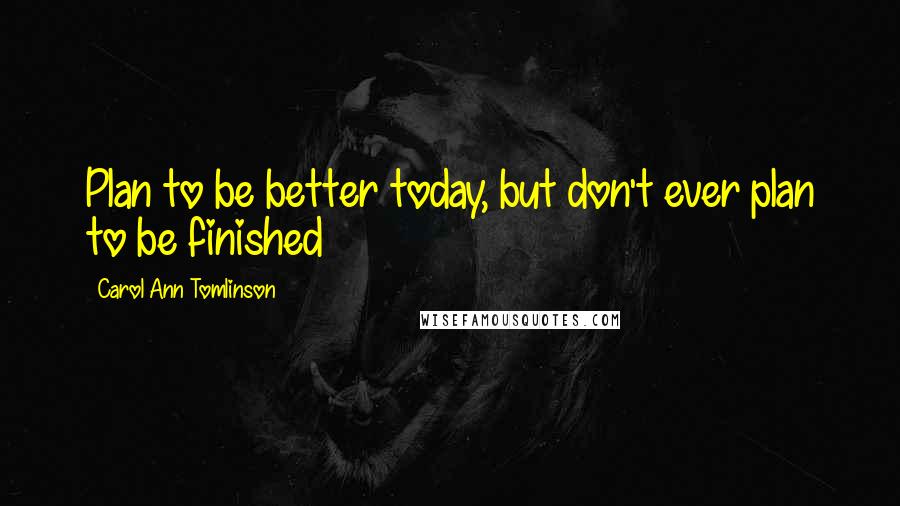 Carol Ann Tomlinson Quotes: Plan to be better today, but don't ever plan to be finished