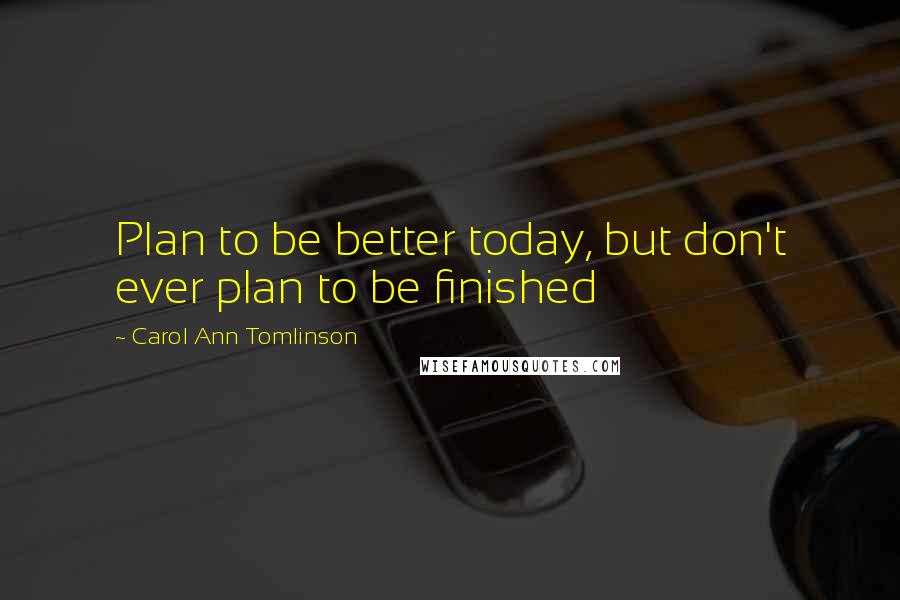 Carol Ann Tomlinson Quotes: Plan to be better today, but don't ever plan to be finished