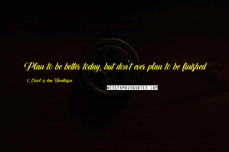 Carol Ann Tomlinson Quotes: Plan to be better today, but don't ever plan to be finished