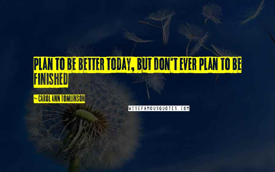 Carol Ann Tomlinson Quotes: Plan to be better today, but don't ever plan to be finished