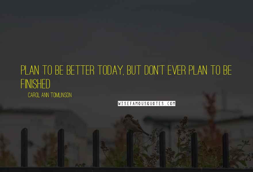 Carol Ann Tomlinson Quotes: Plan to be better today, but don't ever plan to be finished