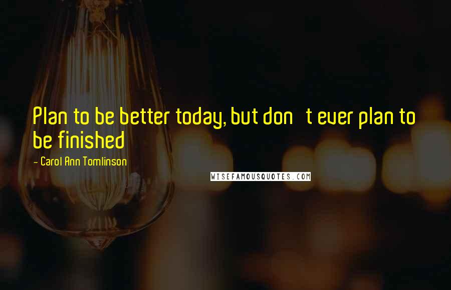 Carol Ann Tomlinson Quotes: Plan to be better today, but don't ever plan to be finished