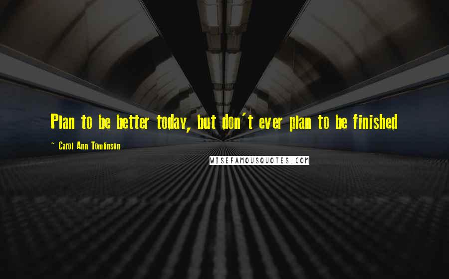 Carol Ann Tomlinson Quotes: Plan to be better today, but don't ever plan to be finished