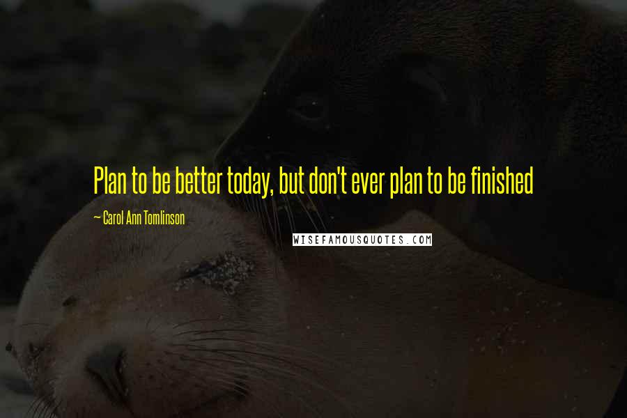 Carol Ann Tomlinson Quotes: Plan to be better today, but don't ever plan to be finished