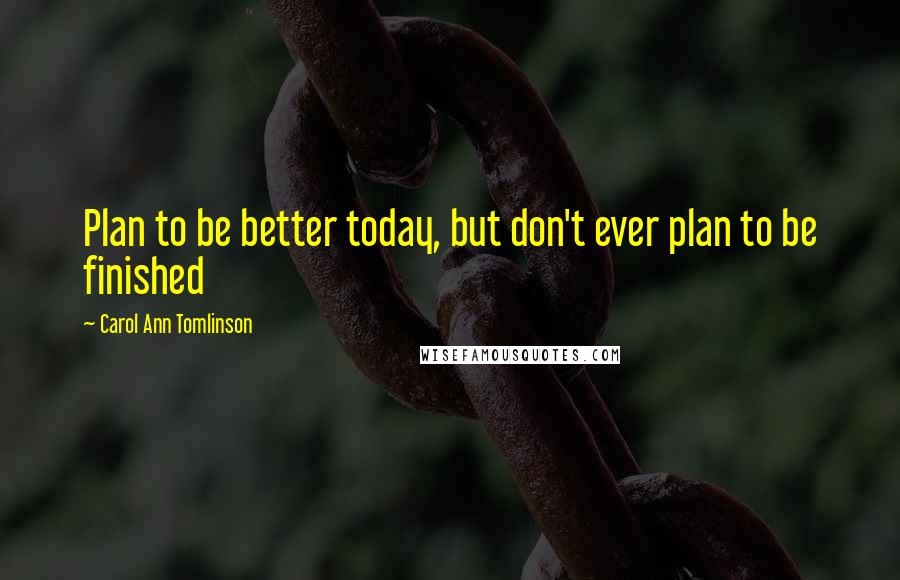Carol Ann Tomlinson Quotes: Plan to be better today, but don't ever plan to be finished