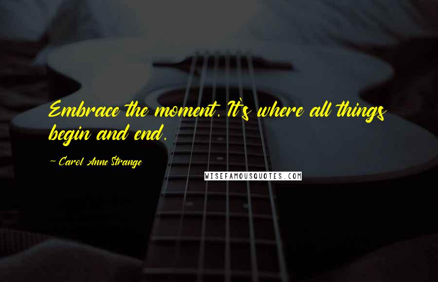 Carol Anne Strange Quotes: Embrace the moment. It's where all things begin and end.