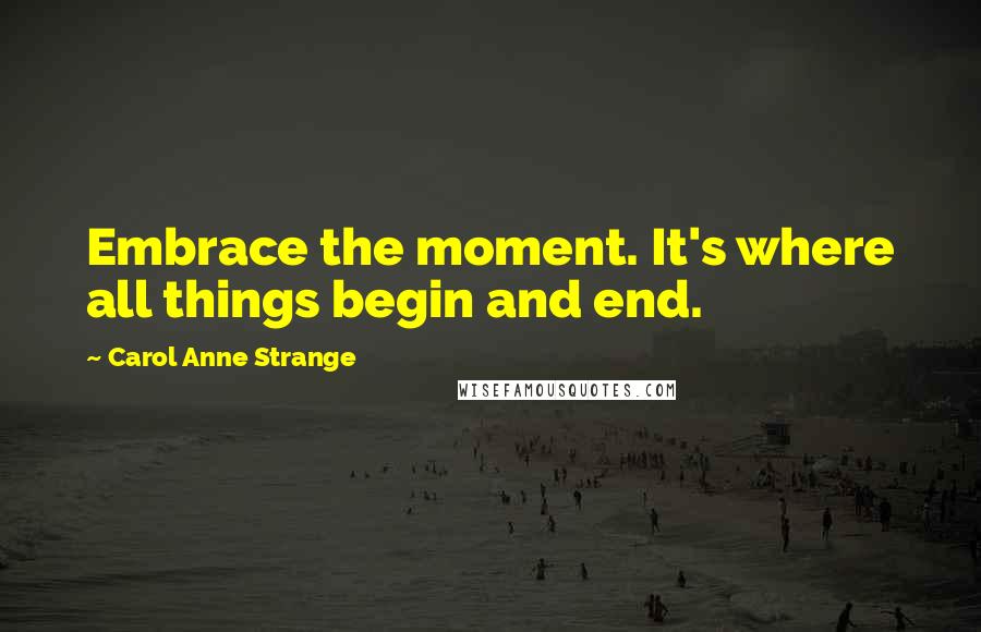 Carol Anne Strange Quotes: Embrace the moment. It's where all things begin and end.