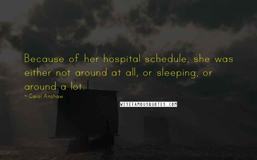 Carol Anshaw Quotes: Because of her hospital schedule, she was either not around at all, or sleeping, or around a lot.