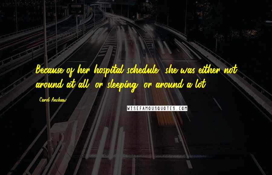 Carol Anshaw Quotes: Because of her hospital schedule, she was either not around at all, or sleeping, or around a lot.