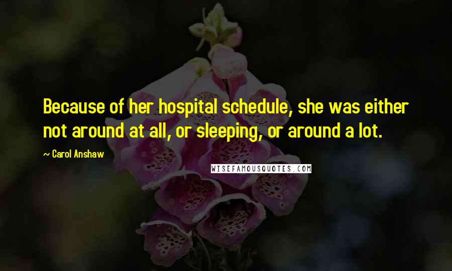 Carol Anshaw Quotes: Because of her hospital schedule, she was either not around at all, or sleeping, or around a lot.