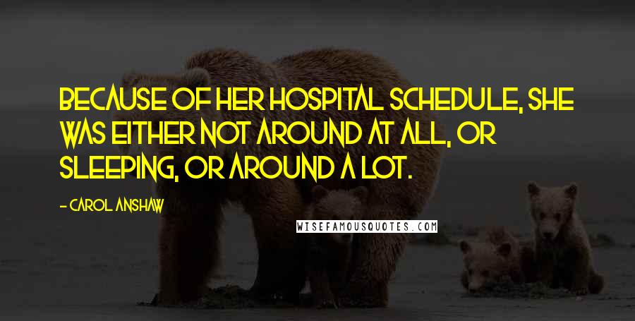 Carol Anshaw Quotes: Because of her hospital schedule, she was either not around at all, or sleeping, or around a lot.