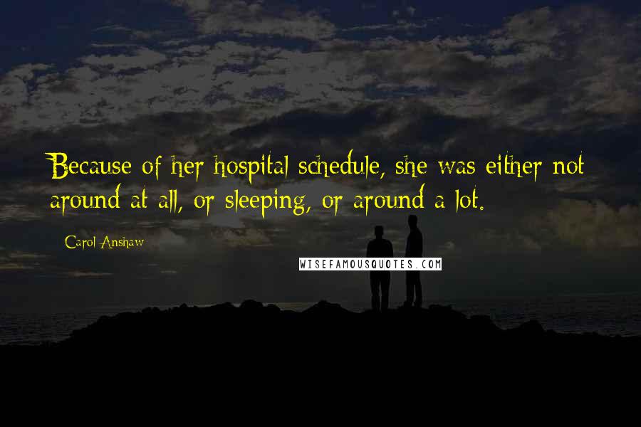 Carol Anshaw Quotes: Because of her hospital schedule, she was either not around at all, or sleeping, or around a lot.