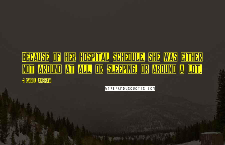 Carol Anshaw Quotes: Because of her hospital schedule, she was either not around at all, or sleeping, or around a lot.