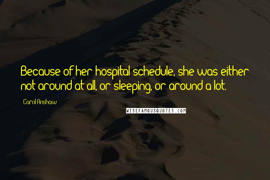 Carol Anshaw Quotes: Because of her hospital schedule, she was either not around at all, or sleeping, or around a lot.