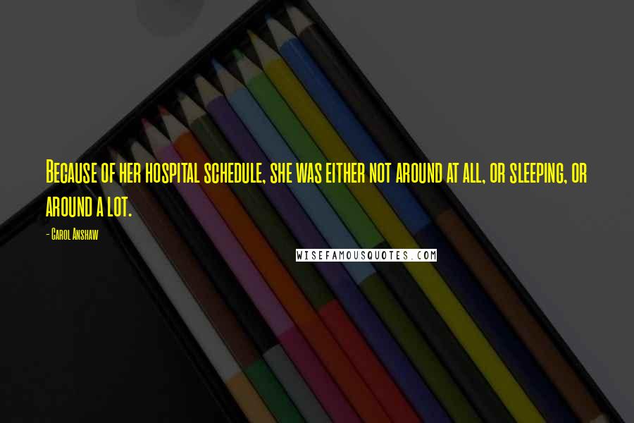 Carol Anshaw Quotes: Because of her hospital schedule, she was either not around at all, or sleeping, or around a lot.