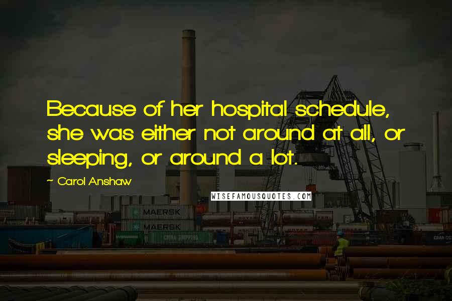 Carol Anshaw Quotes: Because of her hospital schedule, she was either not around at all, or sleeping, or around a lot.