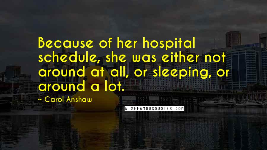 Carol Anshaw Quotes: Because of her hospital schedule, she was either not around at all, or sleeping, or around a lot.