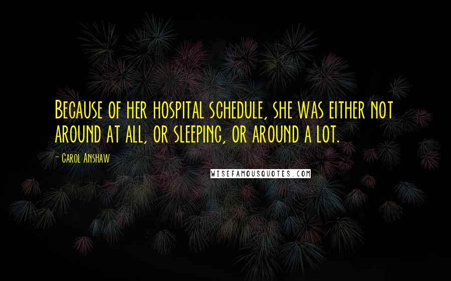 Carol Anshaw Quotes: Because of her hospital schedule, she was either not around at all, or sleeping, or around a lot.