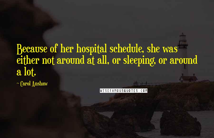 Carol Anshaw Quotes: Because of her hospital schedule, she was either not around at all, or sleeping, or around a lot.