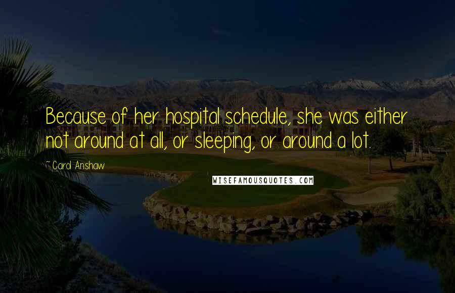 Carol Anshaw Quotes: Because of her hospital schedule, she was either not around at all, or sleeping, or around a lot.