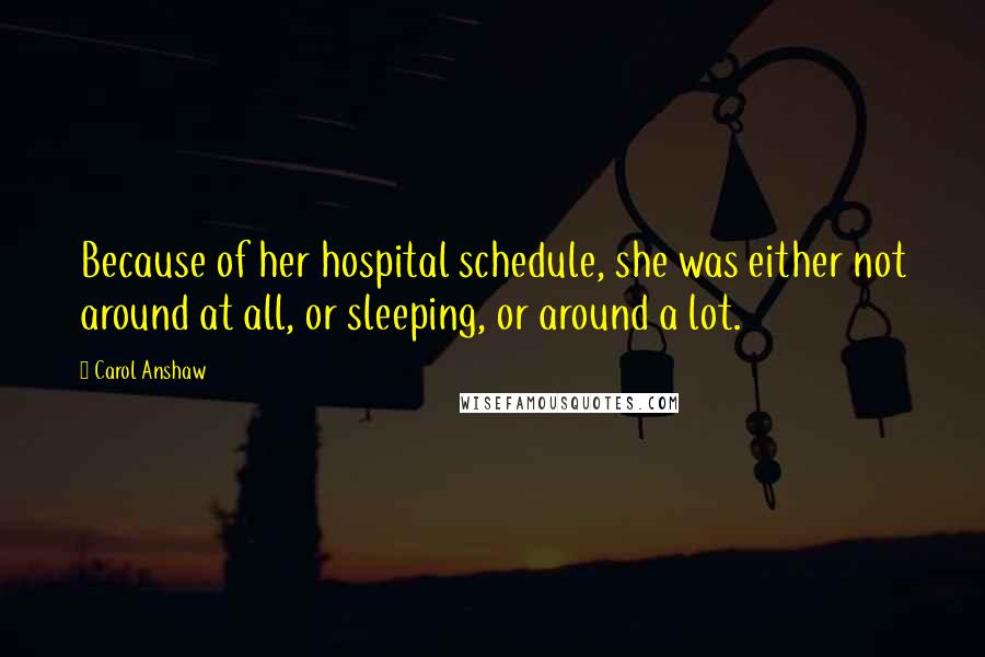 Carol Anshaw Quotes: Because of her hospital schedule, she was either not around at all, or sleeping, or around a lot.