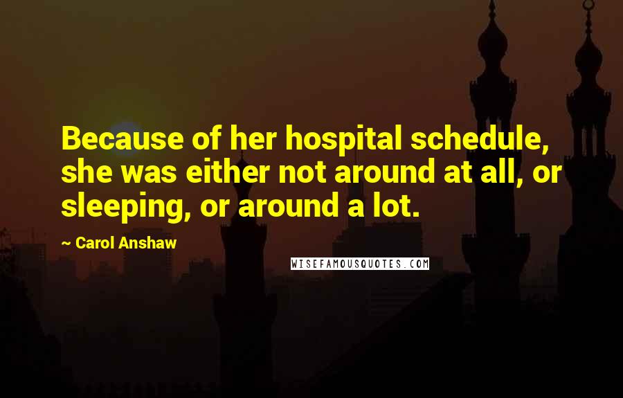 Carol Anshaw Quotes: Because of her hospital schedule, she was either not around at all, or sleeping, or around a lot.