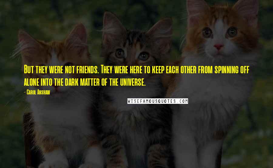 Carol Anshaw Quotes: But they were not friends. They were here to keep each other from spinning off alone into the dark matter of the universe.