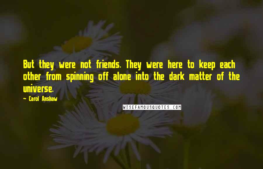 Carol Anshaw Quotes: But they were not friends. They were here to keep each other from spinning off alone into the dark matter of the universe.