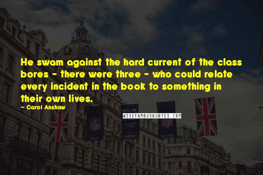 Carol Anshaw Quotes: He swam against the hard current of the class bores - there were three - who could relate every incident in the book to something in their own lives.