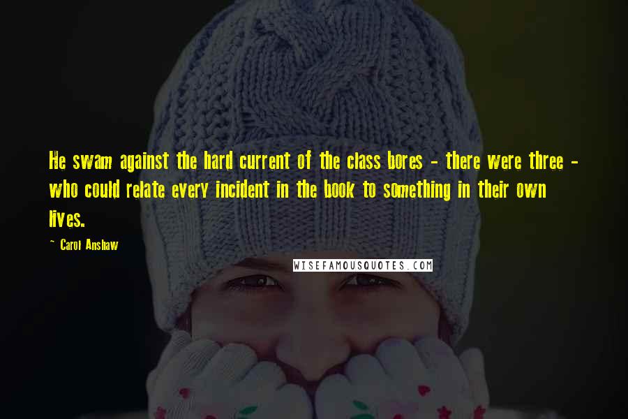 Carol Anshaw Quotes: He swam against the hard current of the class bores - there were three - who could relate every incident in the book to something in their own lives.