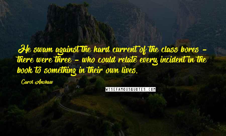 Carol Anshaw Quotes: He swam against the hard current of the class bores - there were three - who could relate every incident in the book to something in their own lives.