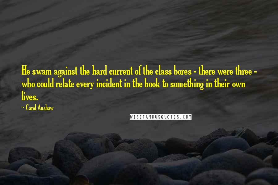 Carol Anshaw Quotes: He swam against the hard current of the class bores - there were three - who could relate every incident in the book to something in their own lives.
