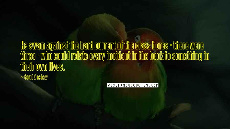 Carol Anshaw Quotes: He swam against the hard current of the class bores - there were three - who could relate every incident in the book to something in their own lives.