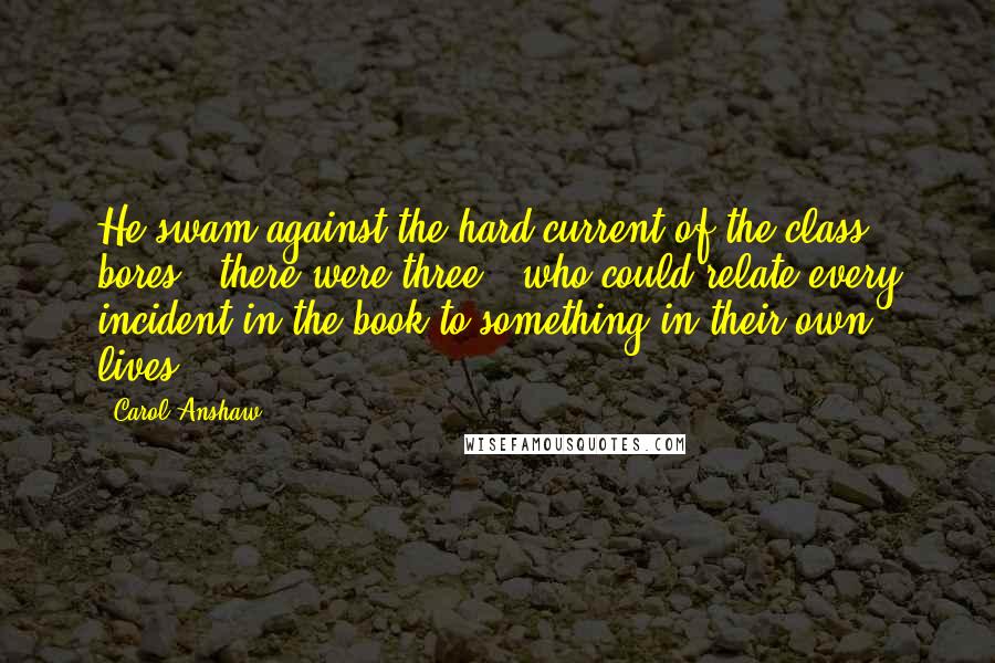 Carol Anshaw Quotes: He swam against the hard current of the class bores - there were three - who could relate every incident in the book to something in their own lives.