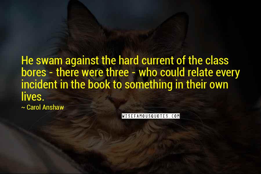 Carol Anshaw Quotes: He swam against the hard current of the class bores - there were three - who could relate every incident in the book to something in their own lives.