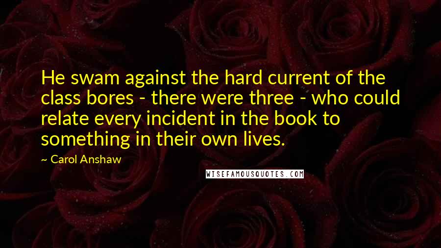 Carol Anshaw Quotes: He swam against the hard current of the class bores - there were three - who could relate every incident in the book to something in their own lives.