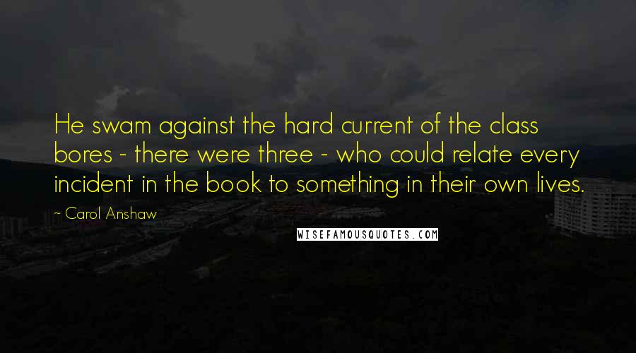 Carol Anshaw Quotes: He swam against the hard current of the class bores - there were three - who could relate every incident in the book to something in their own lives.