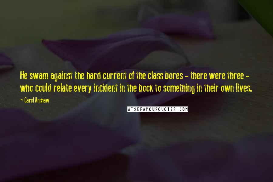 Carol Anshaw Quotes: He swam against the hard current of the class bores - there were three - who could relate every incident in the book to something in their own lives.