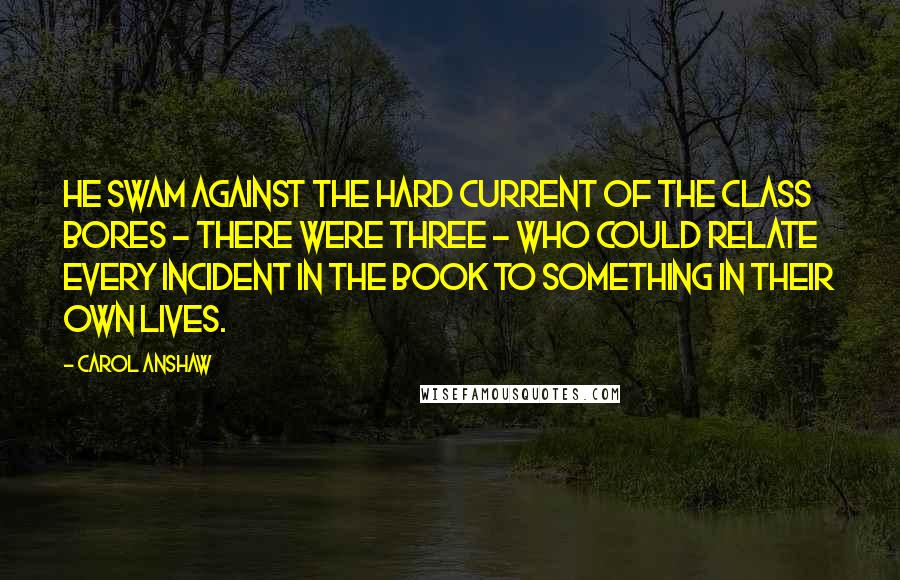 Carol Anshaw Quotes: He swam against the hard current of the class bores - there were three - who could relate every incident in the book to something in their own lives.