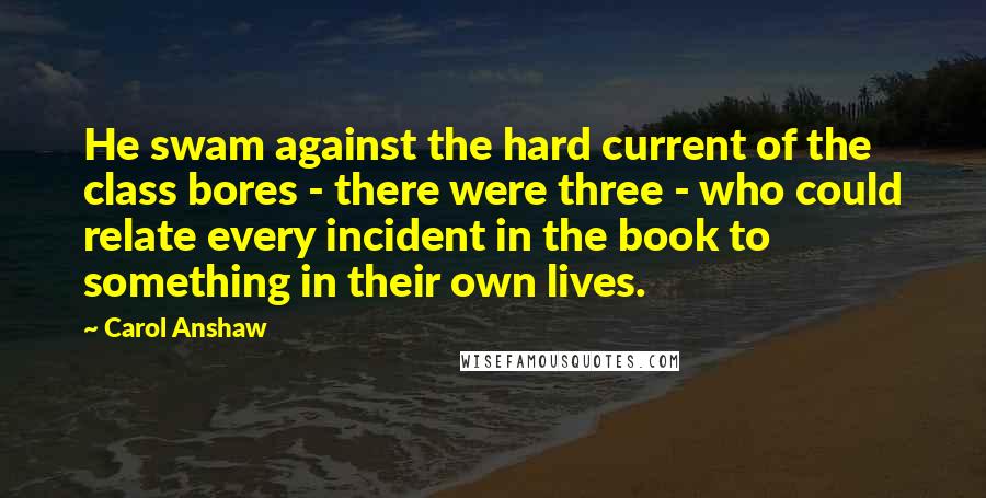 Carol Anshaw Quotes: He swam against the hard current of the class bores - there were three - who could relate every incident in the book to something in their own lives.