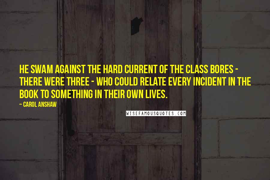 Carol Anshaw Quotes: He swam against the hard current of the class bores - there were three - who could relate every incident in the book to something in their own lives.